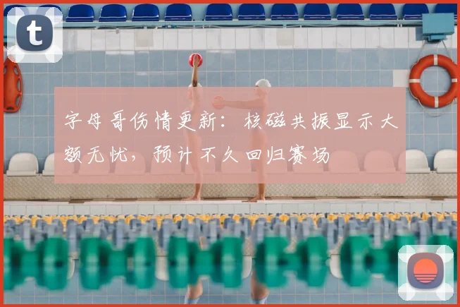 字母哥伤情更新：核磁共振显示大额无忧，预计不久回归赛场