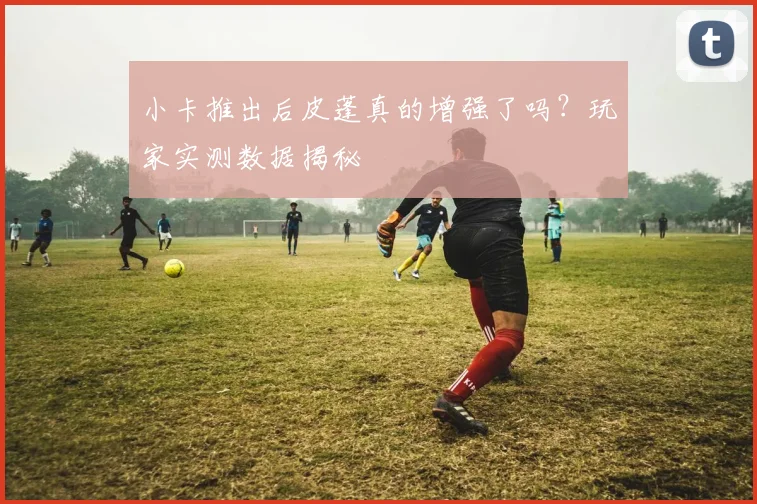小卡推出后皮蓬真的增强了吗?玩家实测数据揭秘