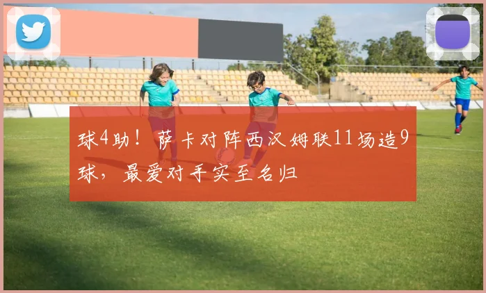 球4助!萨卡对阵西汉姆联11场造9球,最爱对手实至名归