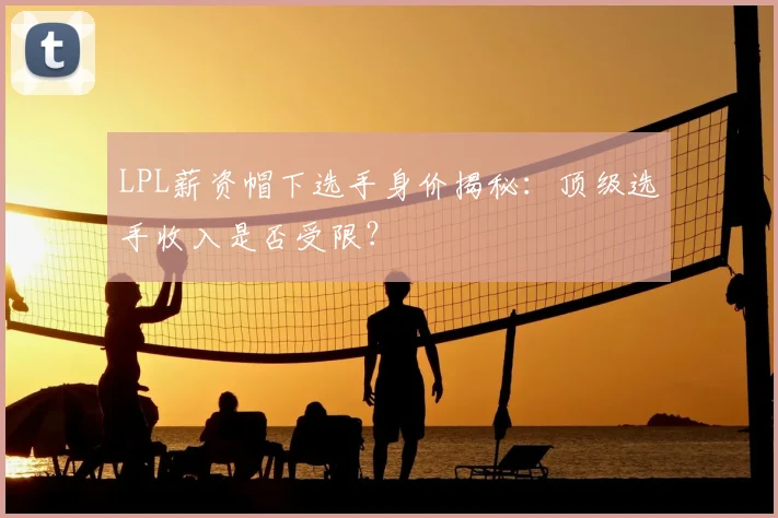 LPL薪资帽下选手身价揭秘：顶级选手收入是否受限？