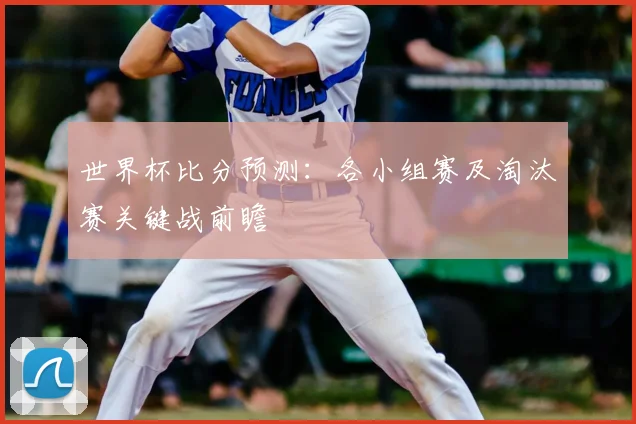 世界杯比分预测:各小组赛及淘汰赛关键战前瞻