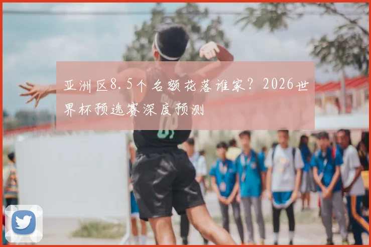 亚洲区8.5个名额花落谁家?2026世界杯预选赛深度预测