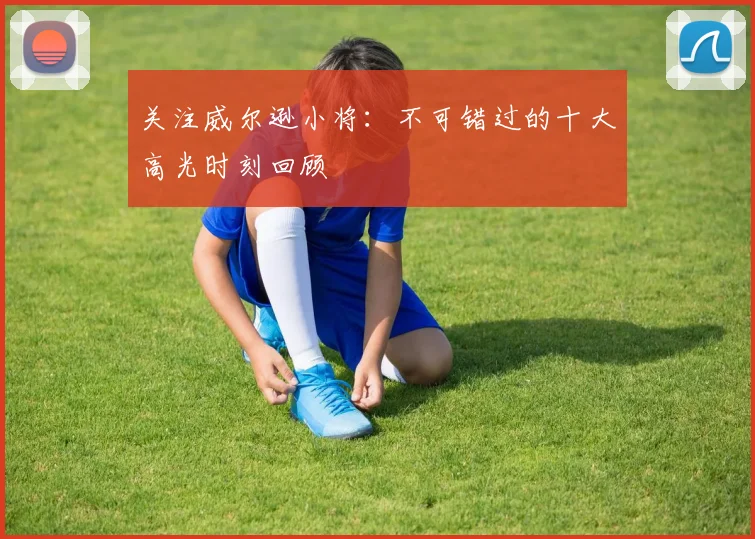 关注威尔逊小将:不可错过的十大高光时刻回顾