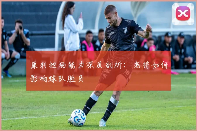 康利控场能力深度剖析：老将如何影响球队胜负