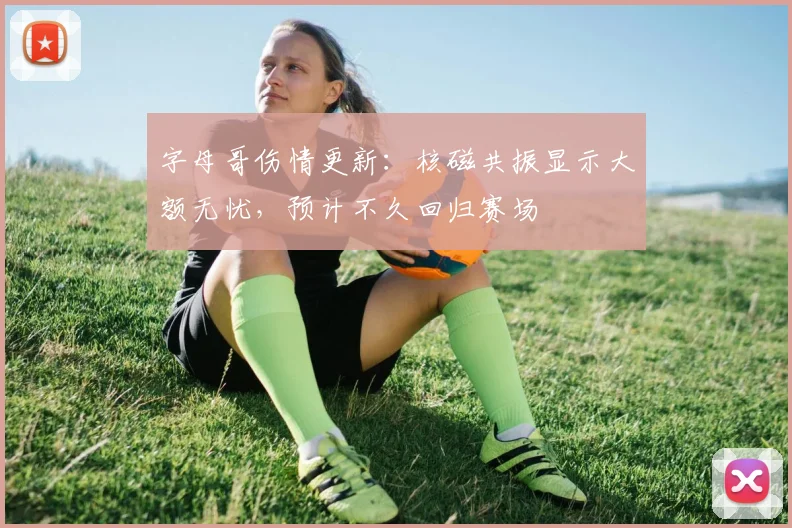 字母哥伤情更新：核磁共振显示大额无忧，预计不久回归赛场