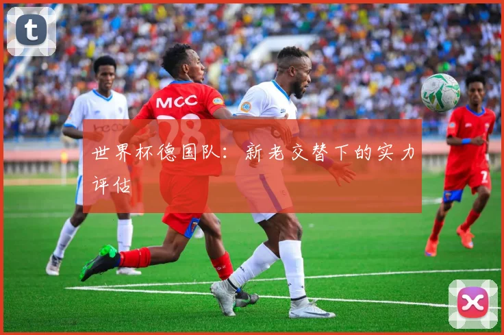 世界杯德国队:新老交替下的实力评估