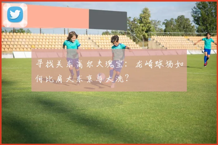 寻找关东高尔夫瑰宝：龙崎球场如何比肩大东京与大洗？