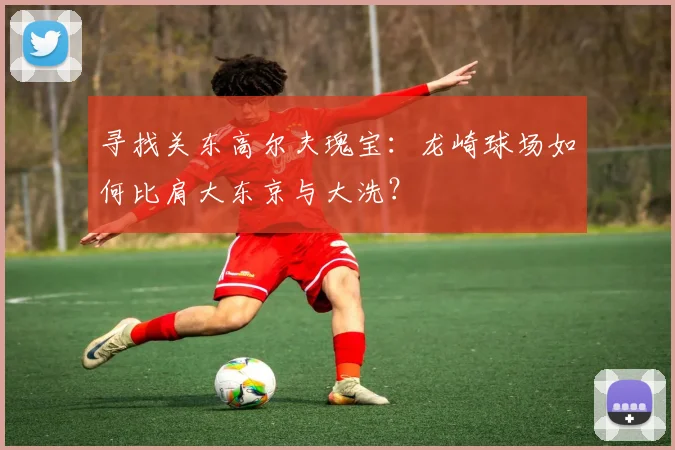 寻找关东高尔夫瑰宝：龙崎球场如何比肩大东京与大洗？