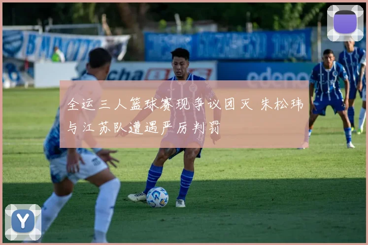 全运三人篮球赛现争议团灭 朱松玮与江苏队遭遇严厉判罚