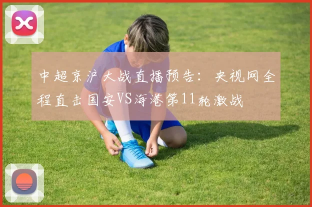 中超京沪大战直播预告：央视网全程直击国安VS海港第11轮激战